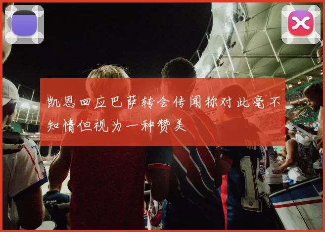 凯恩回应巴萨转会传闻称对此毫不知情但视为一种赞美