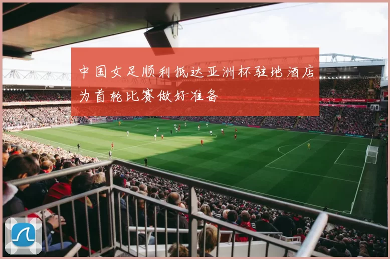 中国女足顺利抵达亚洲杯驻地酒店为首轮比赛做好准备