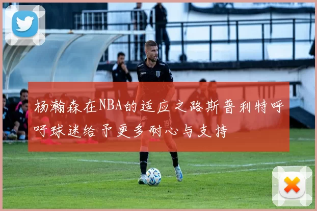 杨瀚森在NBA的适应之路斯普利特呼吁球迷给予更多耐心与支持