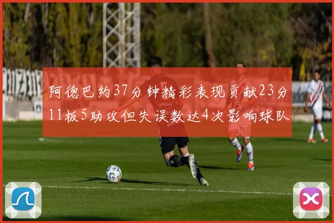 阿德巴约37分钟精彩表现贡献23分11板5助攻但失误数达4次影响球队表现