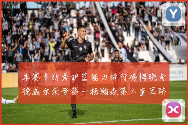 本赛季新秀护筐能力排行榜揭晓考德威尔荣登第一杨瀚森第六奎因跻身前十