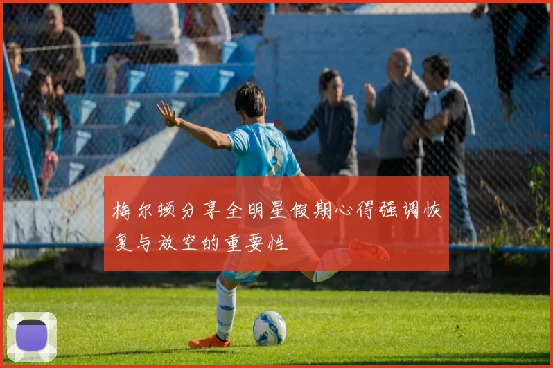 梅尔顿分享全明星假期心得强调恢复与放空的重要性