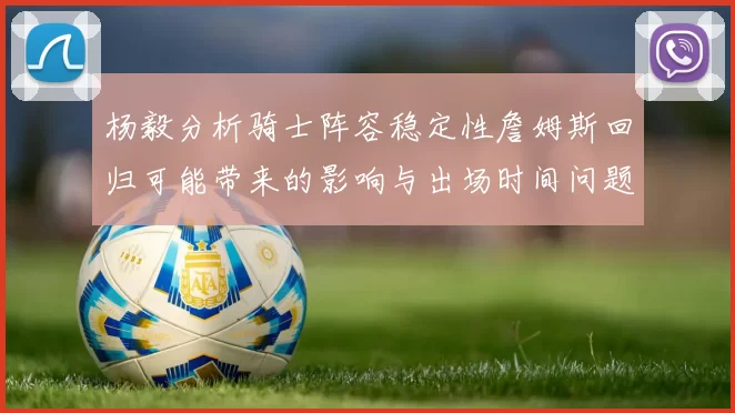 杨毅分析骑士阵容稳定性詹姆斯回归可能带来的影响与出场时间问题