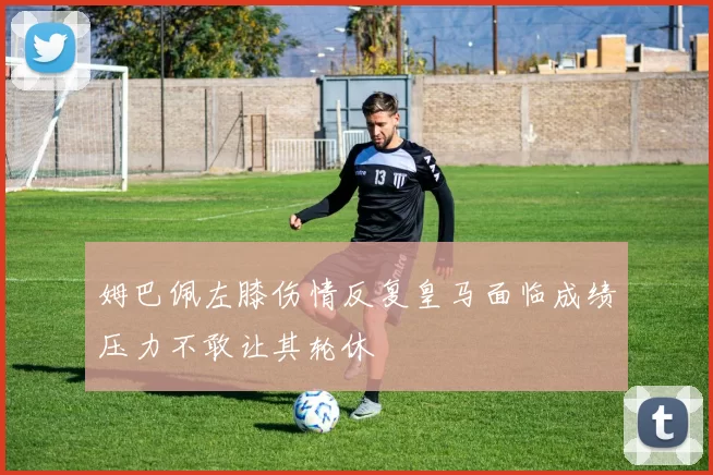 姆巴佩左膝伤情反复皇马面临成绩压力不敢让其轮休