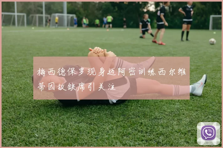 梅西德保罗现身迈阿密训练西尔维蒂因故缺席引关注