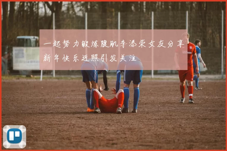 一起努力锻炼腹肌李添荣女友分享新年快乐近照引发关注