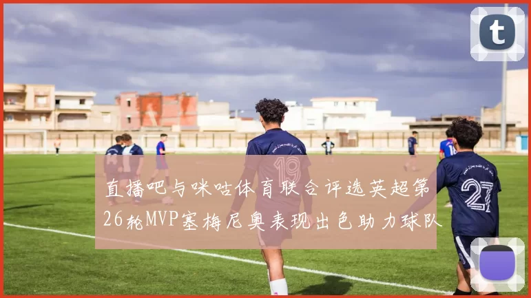 直播吧与咪咕体育联合评选英超第26轮MVP塞梅尼奥表现出色助力球队