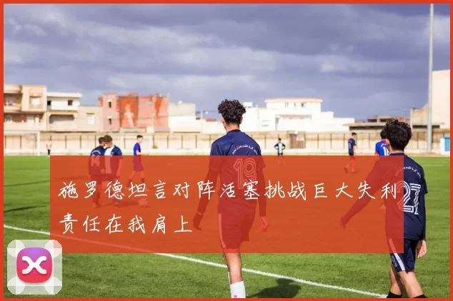施罗德坦言对阵活塞挑战巨大失利责任在我肩上