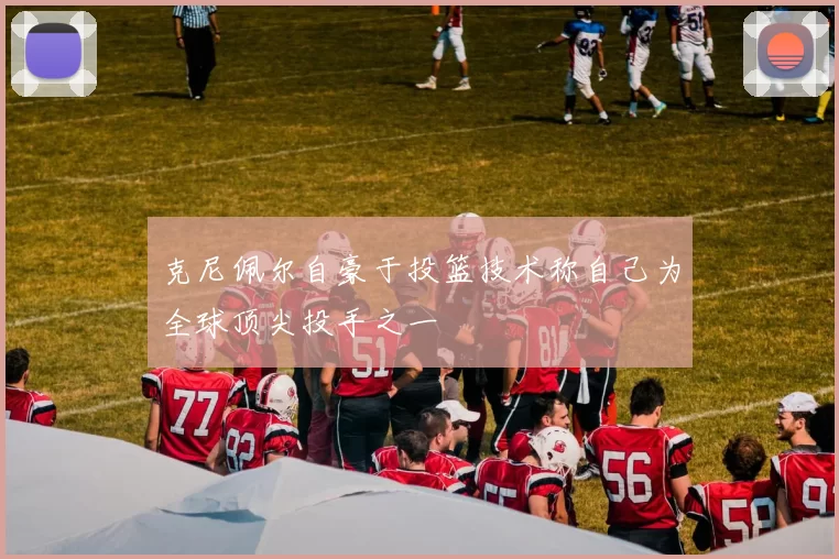 克尼佩尔自豪于投篮技术称自己为全球顶尖投手之一
