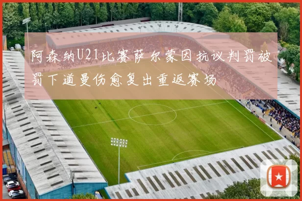 阿森纳U21比赛萨尔蒙因抗议判罚被罚下道曼伤愈复出重返赛场