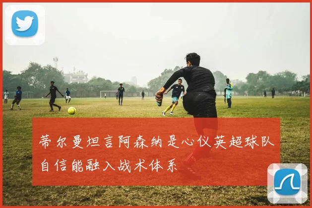 蒂尔曼坦言阿森纳是心仪英超球队自信能融入战术体系