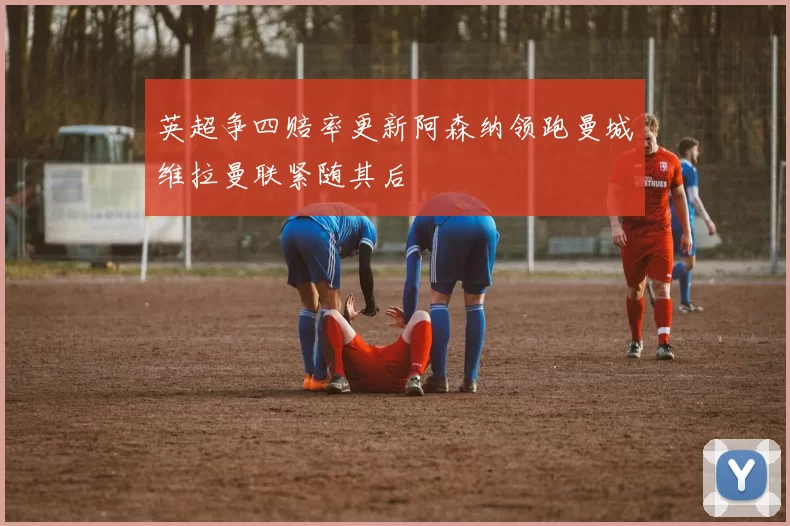 英超争四赔率更新阿森纳领跑曼城维拉曼联紧随其后