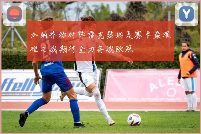 加纳乔称对阵雷克瑟姆是赛季最艰难之战期待全力备战欧冠