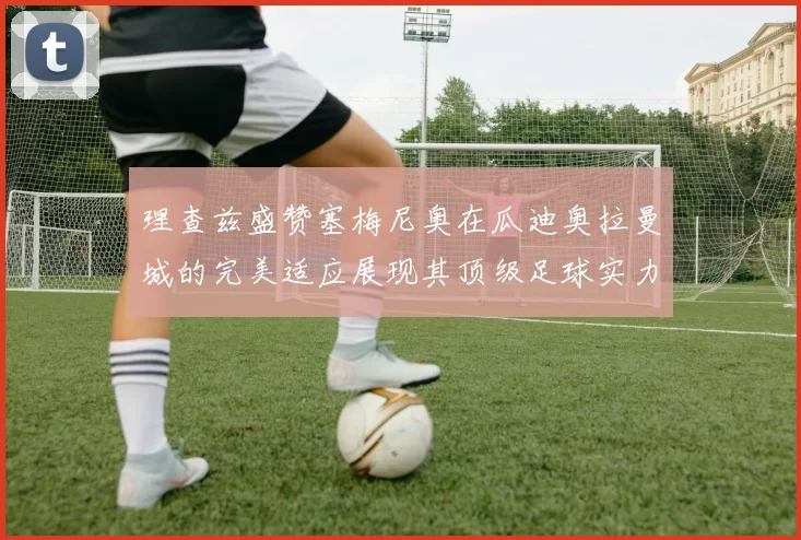 理查兹盛赞塞梅尼奥在瓜迪奥拉曼城的完美适应展现其顶级足球实力