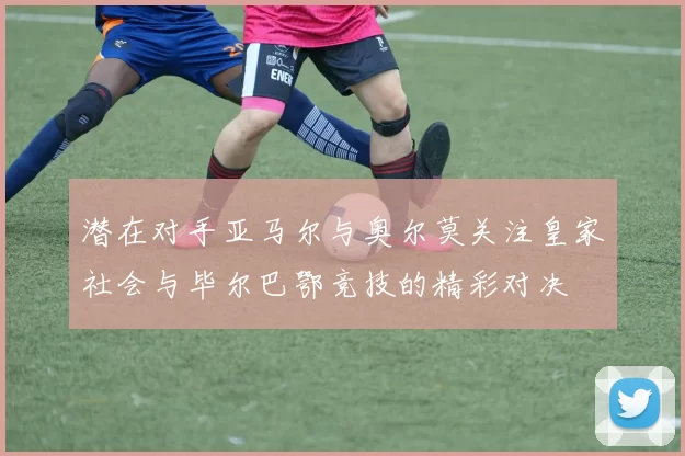 潜在对手亚马尔与奥尔莫关注皇家社会与毕尔巴鄂竞技的精彩对决